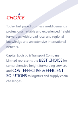 CHOICE - Today  fast paced business world demands professional, reliable and experienced freight forwarders with broad local and regional knowledge and an extensive international network.
Capital Logistic & Transport Company Limited represents the BEST CHOICE for comprehensive freight forwarding services and COST EFFECTIVE & EFFICIENT SOLUTIONS to logistics and supply chain challenges.