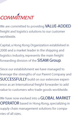 COMMITMENT - We are committed to providing VALUE-ADDED freight and logistics solutions to our customer worldwide. 
Capital, a Hong Kong Organization established in 2000 and a market leader in the shipping and logistics industry, represents the main freight forwarding division of the SISAM Group.
Since our establishment we have managed to leverage the strengths of our Parent Company and SUCCESSFULLY build on our extensive experience as an International freight forwarder to add value to customers who trade goods worldwide.
We have now evolved into a GLOBAL MARKET OPERATOR based in Hong Kong, specializing in supply chain management solutions for companies of all sizes.