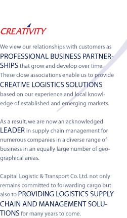 CREATIVITY - We view our relationships with customers as PROFESSIONAL BUSINESS PARTNERSHIPS that grow and develop over time.
These close associations enable us to provide CREATIVE LOGISTICS SOLUTIONS based on our experience and local knowledge of established and emerging markets.

As a result, we are now an acknowledged LEADER in supply chain management for numerous companies in a diverse range of business in an equally large number of geographical areas.

Capital Logistic & Transport Co. Ltd. not only remains committed to forwarding cargo but also to PROVIDING LOGISTICS SUPPLY CHAIN AND MANAGEMENT SOLUTIONS for many years to come.