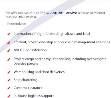 We offer companies in all fields a comprehensive selection of essential transportation services.

These include:

International freight forwarding - air, sea and land

Efficient, proven one-stop supply chain management solutions

NVOCC consolidation

Project cargo and heavy lift handling, including overweight/ oversize parcels

Warehousing and door deliveries

Ship chartering

Customs clearance

In-house logistics support